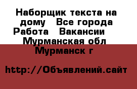 Наборщик текста на дому - Все города Работа » Вакансии   . Мурманская обл.,Мурманск г.